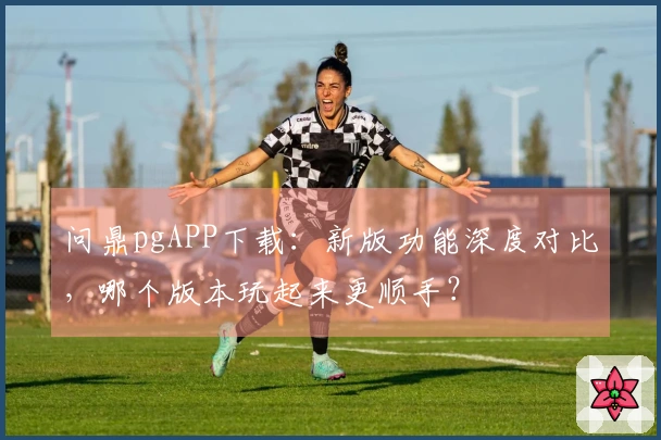 问鼎pgAPP下载：新版功能深度对比，哪个版本玩起来更顺手？