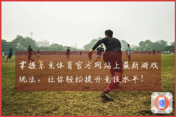 掌握乐竞体育官方网站上最新游戏玩法，让你轻松提升竞技水平！