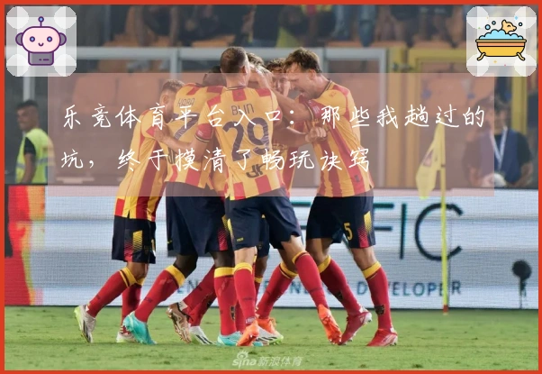 乐竞体育平台入口：那些我趟过的坑，终于摸清了畅玩诀窍