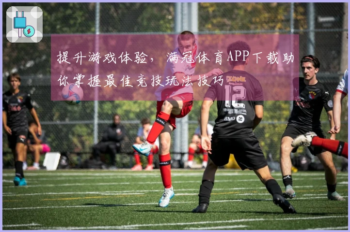 提升游戏体验，满冠体育APP下载助你掌握最佳竞技玩法技巧