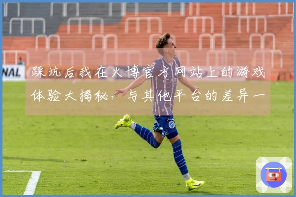 踩坑后我在火博官方网站上的游戏体验大揭秘，与其他平台的差异一目了然